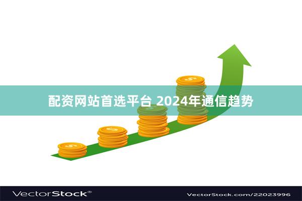 配资网站首选平台 2024年通信趋势