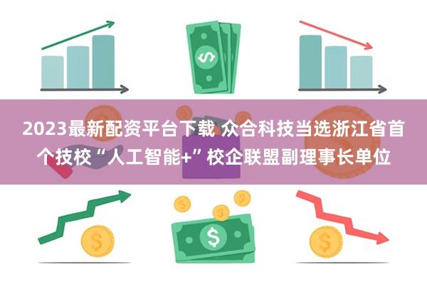 2023最新配资平台下载 众合科技当选浙江省首个技校“人工智能+”校企联盟副理事长单位