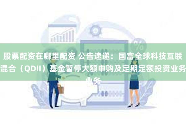 股票配资在哪里配资 公告速递：国富全球科技互联混合（QDII）基金暂停大额申购及定期定额投资业务