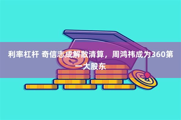 利率杠杆 奇信志成解散清算，周鸿祎成为360第一大股东