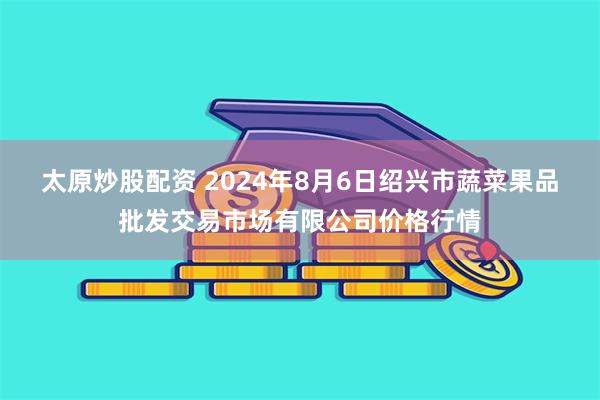 太原炒股配资 2024年8月6日绍兴市蔬菜果品批发交易市场有限公司价格行情