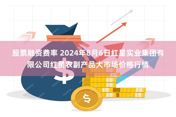 股票融资费率 2024年8月6日红星实业集团有限公司红星农副产品大市场价格行情