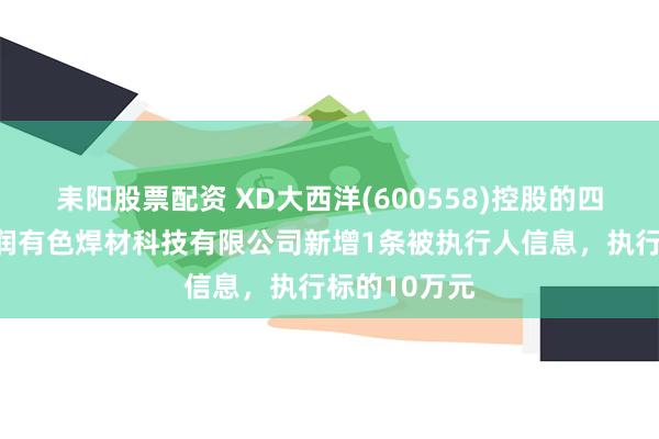 耒阳股票配资 XD大西洋(600558)控股的四川大西洋德润有色焊材科技有限公司新增1条被执行人信息，执行标的10万元