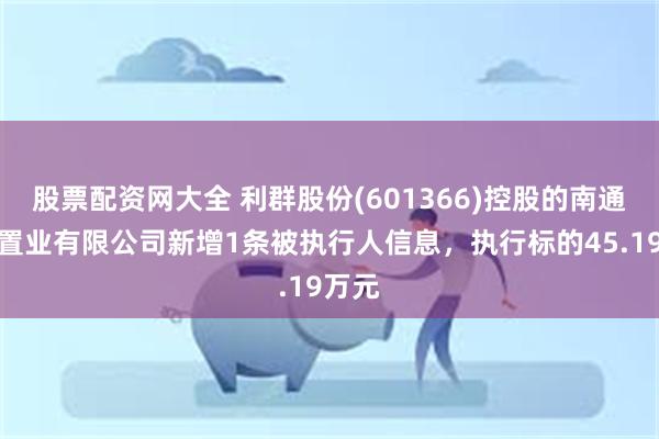 股票配资网大全 利群股份(601366)控股的南通耀辉置业有限公司新增1条被执行人信息，执行标的45.19万元