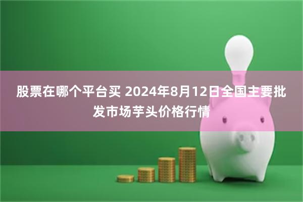 股票在哪个平台买 2024年8月12日全国主要批发市场芋头价格行情