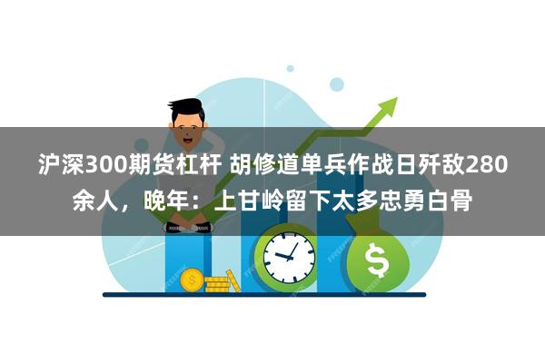 沪深300期货杠杆 胡修道单兵作战日歼敌280余人，晚年：上甘岭留下太多忠勇白骨