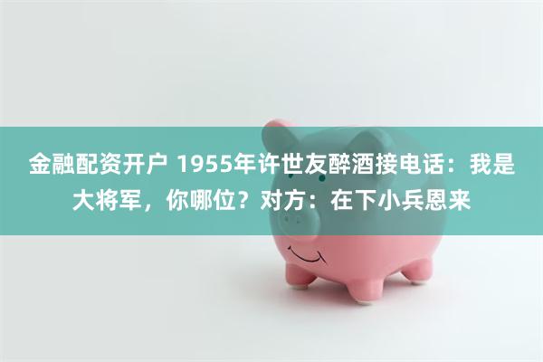 金融配资开户 1955年许世友醉酒接电话：我是大将军，你哪位？对方：在下小兵恩来