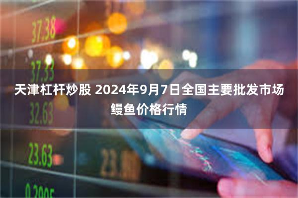 天津杠杆炒股 2024年9月7日全国主要批发市场鳗鱼价格行情