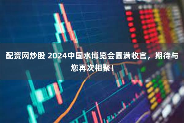 配资网炒股 2024中国水博览会圆满收官，期待与您再次相聚！