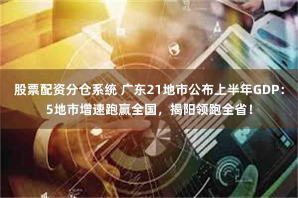 股票配资分仓系统 广东21地市公布上半年GDP：5地市增速跑赢全国，揭阳领跑全省！