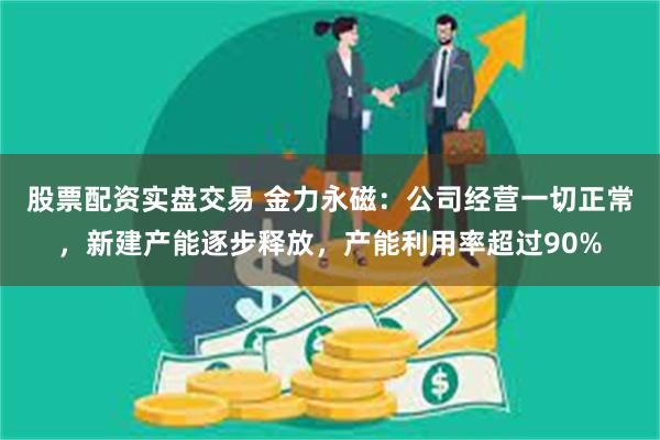 股票配资实盘交易 金力永磁：公司经营一切正常，新建产能逐步释放，产能利用率超过90%