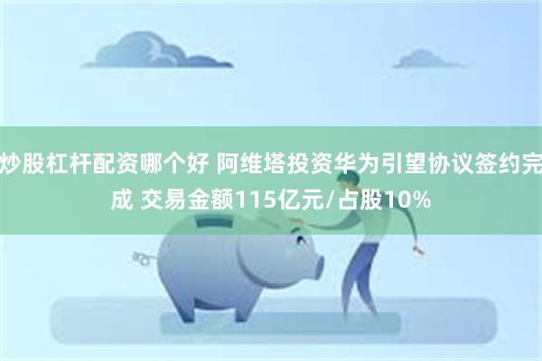 炒股杠杆配资哪个好 阿维塔投资华为引望协议签约完成 交易金额115亿元/占股10%