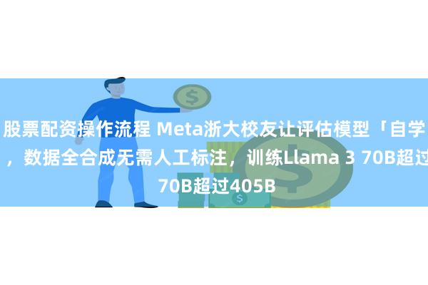 股票配资操作流程 Meta浙大校友让评估模型「自学成才」，数据全合成无需人工标注，训练Llama 3 70B超过405B