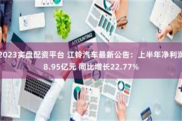 2023实盘配资平台 江铃汽车最新公告：上半年净利润8.95亿元 同比增长22.77%