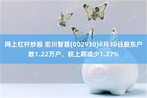 网上杠杆炒股 宏川智慧(002930)6月30日股东户数1.22万户，较上期减少1.27%