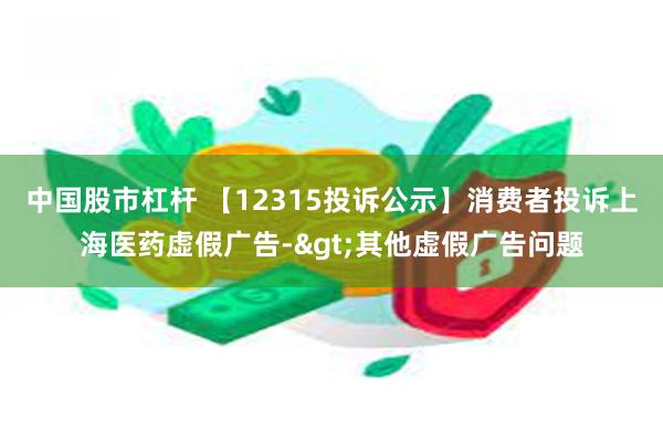 中国股市杠杆 【12315投诉公示】消费者投诉上海医药虚假广告->其他虚假广告问题