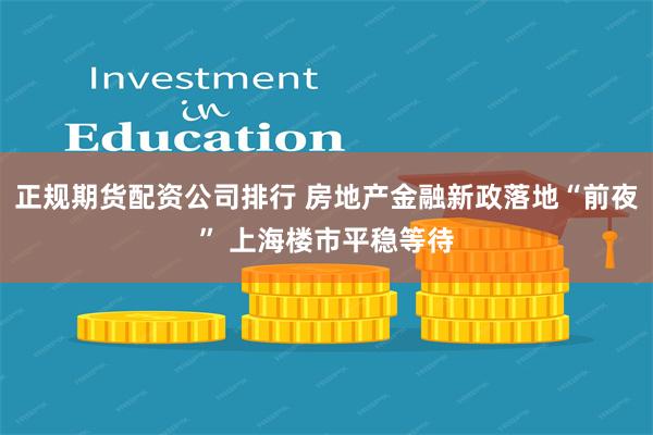 正规期货配资公司排行 房地产金融新政落地“前夜” 上海楼市平稳等待