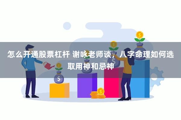 怎么开通股票杠杆 谢咏老师谈，八字命理如何选取用神和忌神