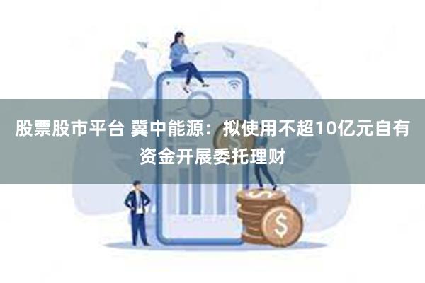 股票股市平台 冀中能源：拟使用不超10亿元自有资金开展委托理财