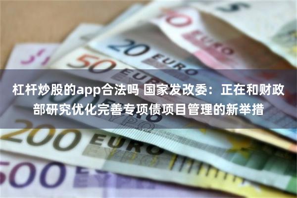 杠杆炒股的app合法吗 国家发改委：正在和财政部研究优化完善专项债项目管理的新举措