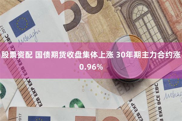 股票资配 国债期货收盘集体上涨 30年期主力合约涨0.96%