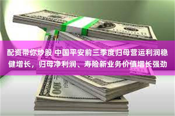 配资带你炒股 中国平安前三季度归母营运利润稳健增长，归母净利润、寿险新业务价值增长强劲