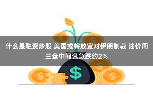 什么是融资炒股 美国或将放宽对伊朗制裁 油价周三盘中闻讯急跌约2%