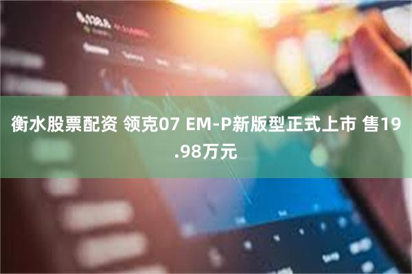 衡水股票配资 领克07 EM-P新版型正式上市 售19.98万元