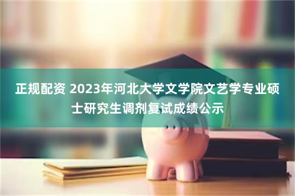 正规配资 2023年河北大学文学院文艺学专业硕士研究生调剂复试成绩公示