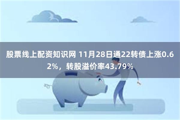 股票线上配资知识网 11月28日通22转债上涨0.62%，转股溢价率43.79%