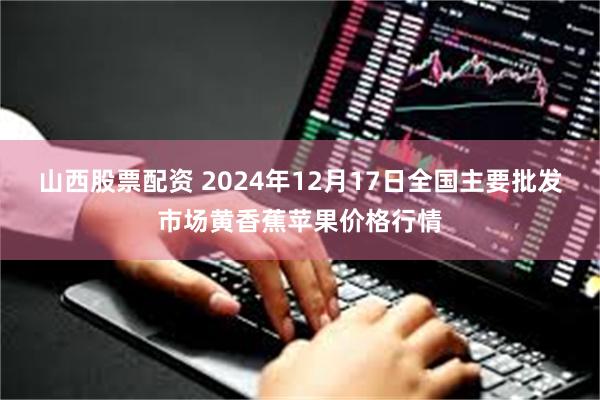 山西股票配资 2024年12月17日全国主要批发市场黄香蕉苹果价格行情