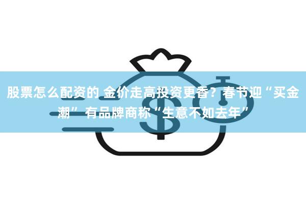 股票怎么配资的 金价走高投资更香？春节迎“买金潮” 有品牌商称“生意不如去年”