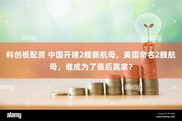 科创板配资 中国开建2艘新航母，美国命名2艘航母，谁成为了最后赢家？