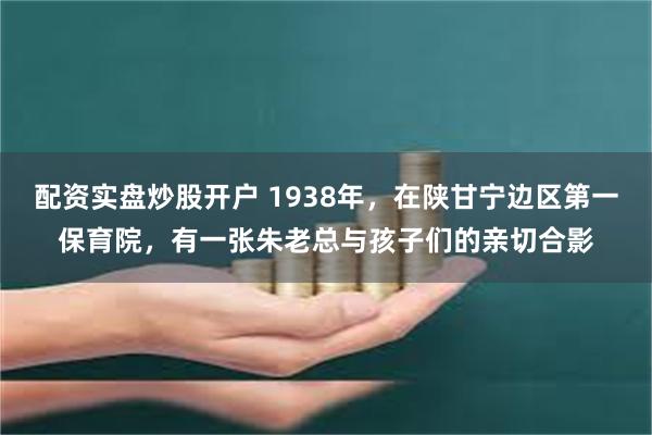 配资实盘炒股开户 1938年，在陕甘宁边区第一保育院，有一张朱老总与孩子们的亲切合影