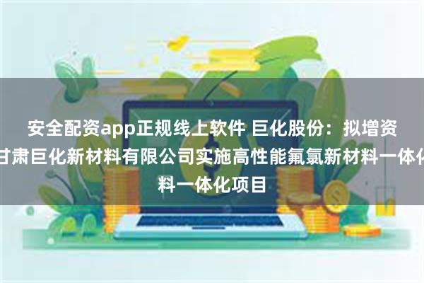 安全配资app正规线上软件 巨化股份：拟增资控股甘肃巨化新材料有限公司实施高性能氟氯新材料一体化项目