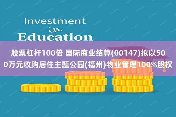 股票杠杆100倍 国际商业结算(00147)拟以500万元收购居住主题公园(福州)物业管理100%股权