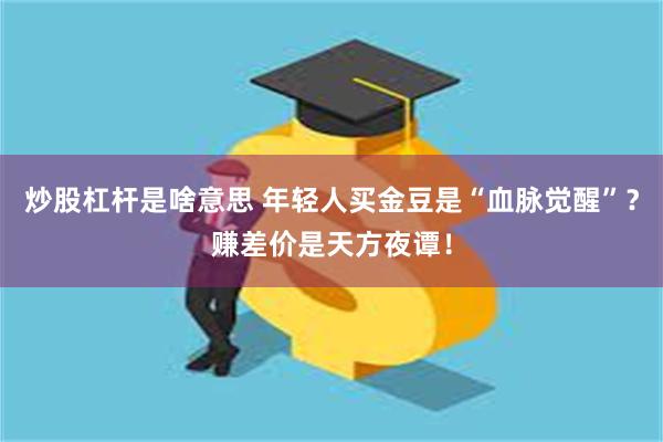 炒股杠杆是啥意思 年轻人买金豆是“血脉觉醒”？赚差价是天方夜谭！