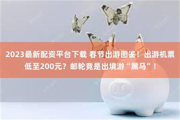 2023最新配资平台下载 春节出游图鉴！出游机票低至200元？邮轮竟是出境游“黑马”！