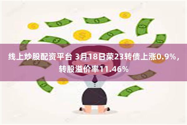 线上炒股配资平台 3月18日荣23转债上涨0.9%，转股溢价率11.46%