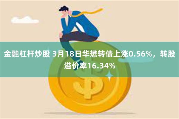 金融杠杆炒股 3月18日华懋转债上涨0.56%，转股溢价率16.34%