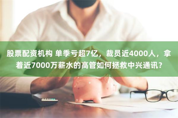 股票配资机构 单季亏超7亿，裁员近4000人，拿着近7000万薪水的高管如何拯救中兴通讯？